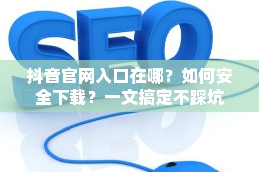 抖音官网入口在哪？如何安全下载？一文搞定不踩坑