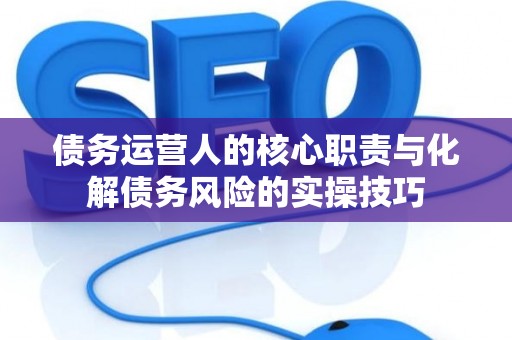 债务运营人的核心职责与化解债务风险的实操技巧