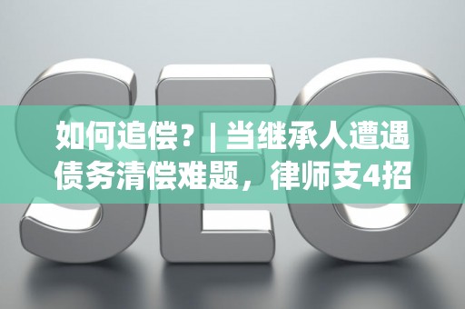 如何追偿？| 当继承人遭遇债务清偿难题，律师支4招